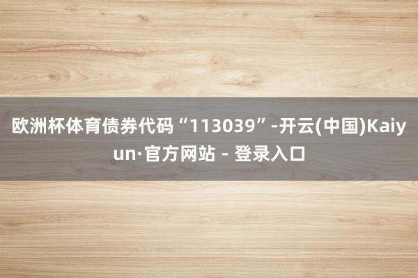 欧洲杯体育债券代码“113039”-开云(中国)Kaiyun·官方网站 - 登录入口