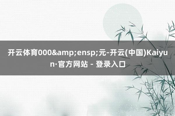 开云体育000 元-开云(中国)Kaiyun·官方网站 - 登录入口