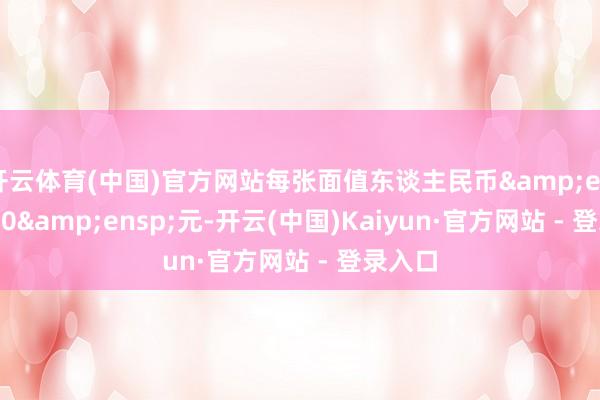 开云体育(中国)官方网站每张面值东谈主民币 100 元-开云(中国)Kaiyun·官方网站 - 登录入口