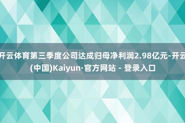 开云体育第三季度公司达成归母净利润2.98亿元-开云(中国)Kaiyun·官方网站 - 登录入口