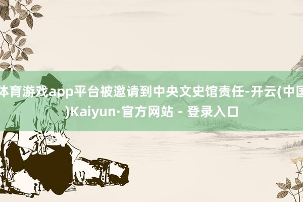 体育游戏app平台被邀请到中央文史馆责任-开云(中国)Kaiyun·官方网站 - 登录入口