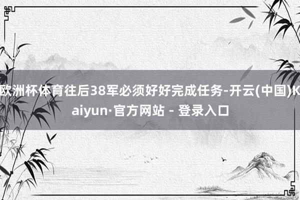 欧洲杯体育往后38军必须好好完成任务-开云(中国)Kaiyun·官方网站 - 登录入口
