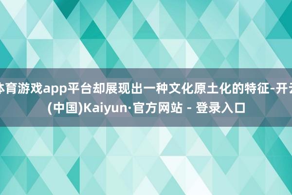 体育游戏app平台却展现出一种文化原土化的特征-开云(中国)Kaiyun·官方网站 - 登录入口