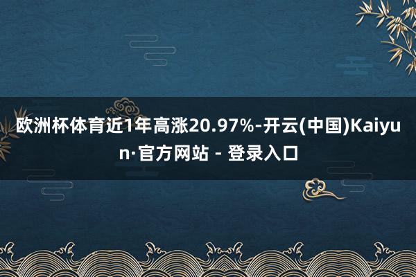 欧洲杯体育近1年高涨20.97%-开云(中国)Kaiyun·官方网站 - 登录入口