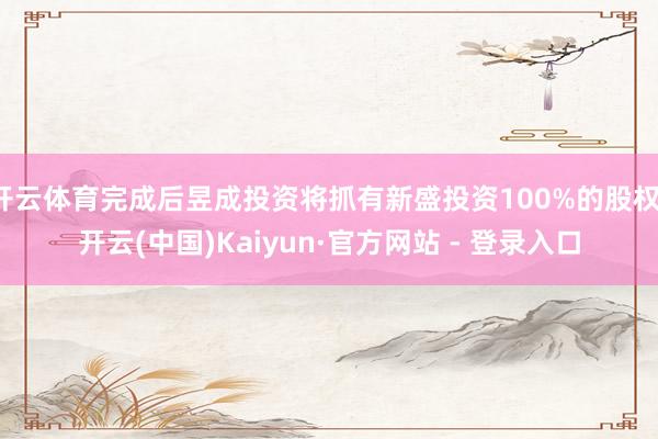 开云体育完成后昱成投资将抓有新盛投资100%的股权-开云(中国)Kaiyun·官方网站 - 登录入口