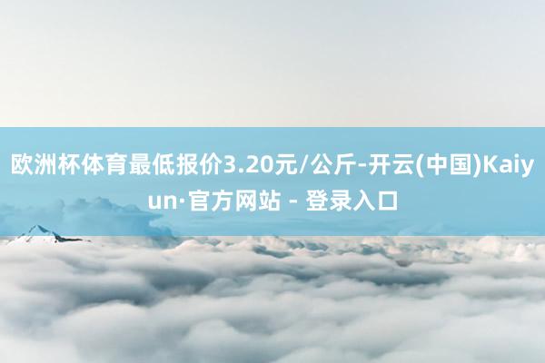 欧洲杯体育最低报价3.20元/公斤-开云(中国)Kaiyun·官方网站 - 登录入口