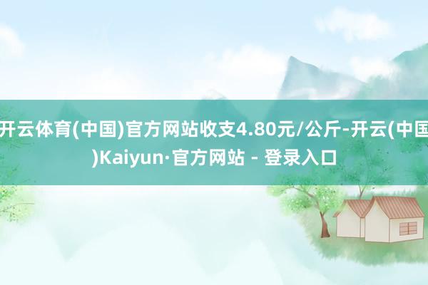 开云体育(中国)官方网站收支4.80元/公斤-开云(中国)Kaiyun·官方网站 - 登录入口