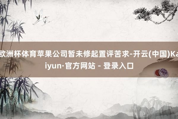 欧洲杯体育苹果公司暂未修起置评苦求-开云(中国)Kaiyun·官方网站 - 登录入口