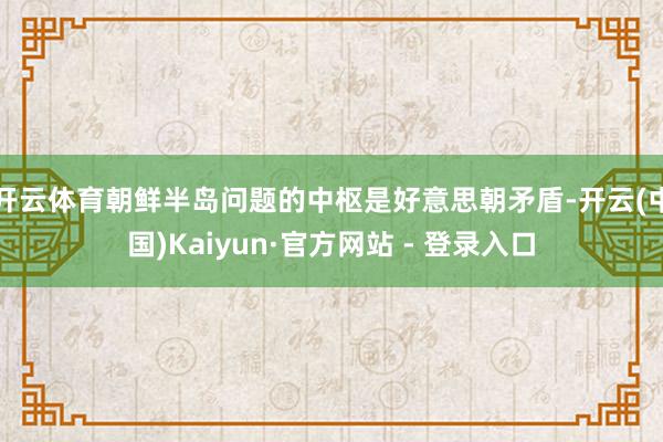 开云体育朝鲜半岛问题的中枢是好意思朝矛盾-开云(中国)Kaiyun·官方网站 - 登录入口