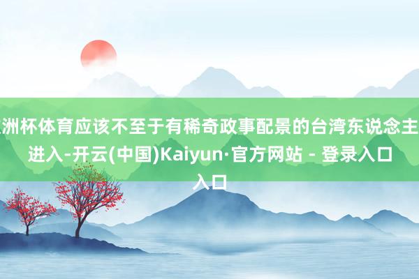 欧洲杯体育应该不至于有稀奇政事配景的台湾东说念主士进入-开云(中国)Kaiyun·官方网站 - 登录入口