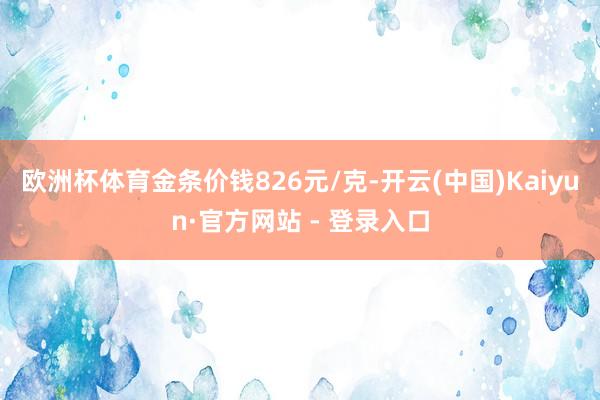欧洲杯体育金条价钱826元/克-开云(中国)Kaiyun·官方网站 - 登录入口