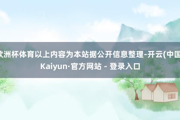 欧洲杯体育以上内容为本站据公开信息整理-开云(中国)Kaiyun·官方网站 - 登录入口
