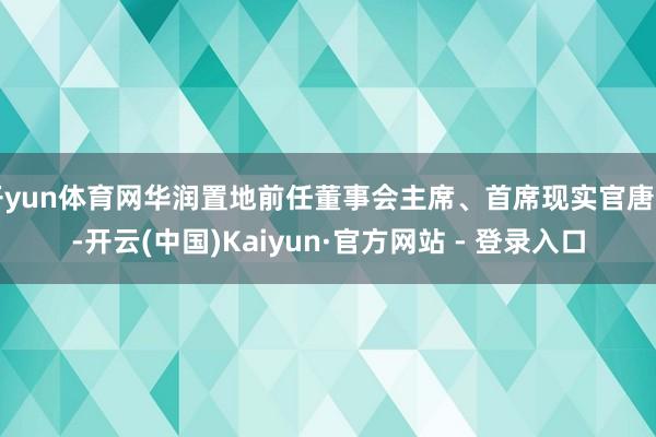 开yun体育网华润置地前任董事会主席、首席现实官唐勇-开云(中国)Kaiyun·官方网站 - 登录入口