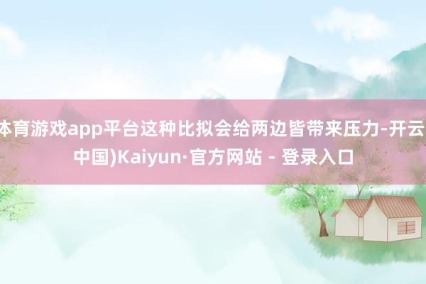体育游戏app平台这种比拟会给两边皆带来压力-开云(中国)Kaiyun·官方网站 - 登录入口