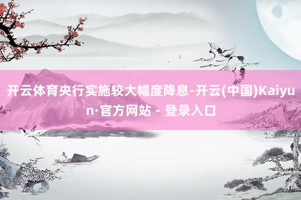 开云体育央行实施较大幅度降息-开云(中国)Kaiyun·官方网站 - 登录入口
