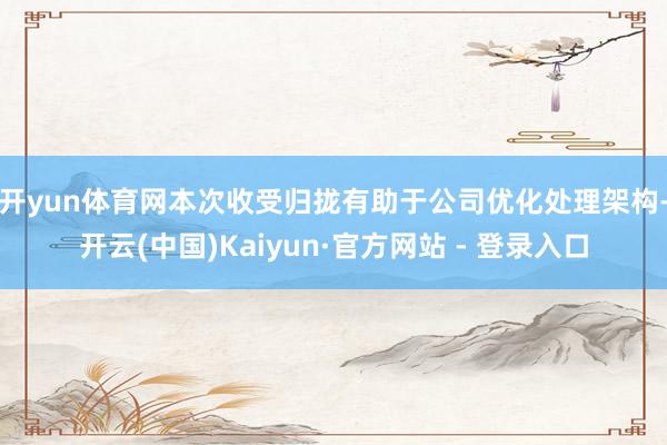 开yun体育网　　本次收受归拢有助于公司优化处理架构-开云(中国)Kaiyun·官方网站 - 登录入口