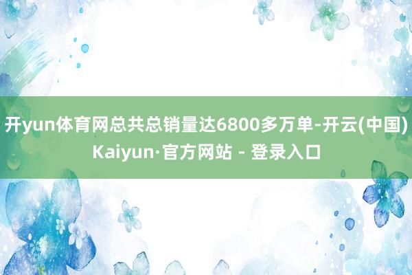 开yun体育网总共总销量达6800多万单-开云(中国)Kaiyun·官方网站 - 登录入口