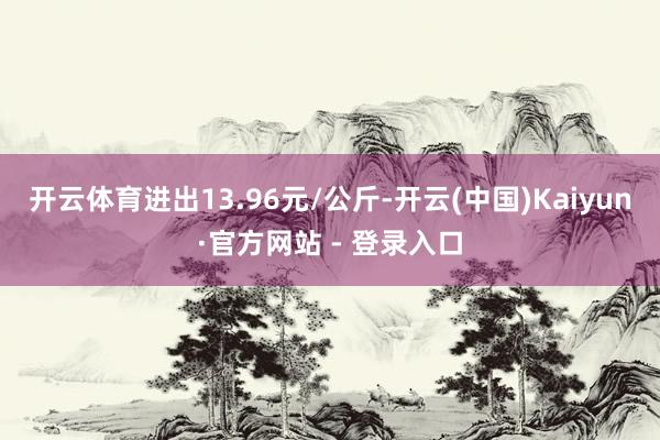 开云体育进出13.96元/公斤-开云(中国)Kaiyun·官方网站 - 登录入口