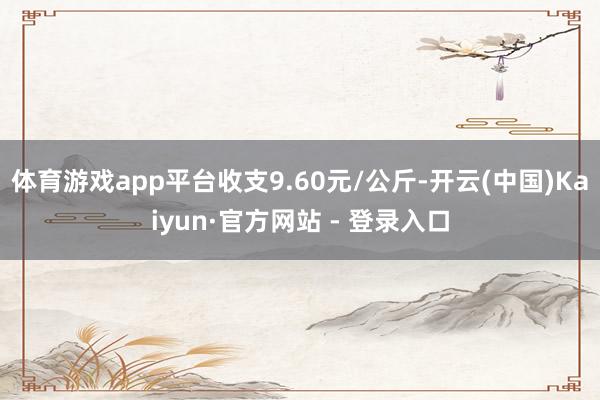 体育游戏app平台收支9.60元/公斤-开云(中国)Kaiyun·官方网站 - 登录入口