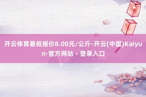开云体育最低报价8.00元/公斤-开云(中国)Kaiyun·官方网站 - 登录入口
