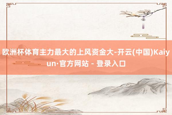 欧洲杯体育主力最大的上风资金大-开云(中国)Kaiyun·官方网站 - 登录入口
