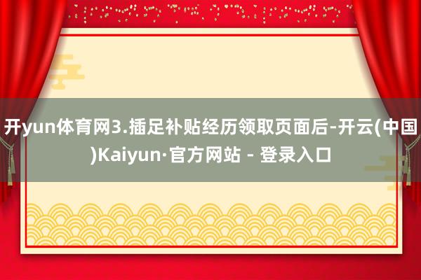 开yun体育网　　3.插足补贴经历领取页面后-开云(中国)Kaiyun·官方网站 - 登录入口