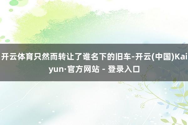 开云体育只然而转让了谁名下的旧车-开云(中国)Kaiyun·官方网站 - 登录入口
