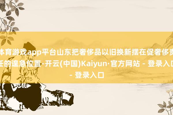 体育游戏app平台山东把奢侈品以旧换新摆在促奢侈责任的遑急位置-开云(中国)Kaiyun·官方网站 - 登录入口