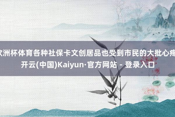 欧洲杯体育各种社保卡文创居品也受到市民的大批心疼-开云(中国)Kaiyun·官方网站 - 登录入口