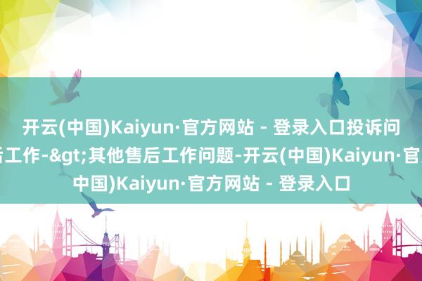 开云(中国)Kaiyun·官方网站 - 登录入口投诉问题：可能存在售后工作->其他售后工作问题-开云(中国)Kaiyun·官方网站 - 登录入口