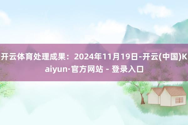开云体育处理成果：2024年11月19日-开云(中国)Kaiyun·官方网站 - 登录入口