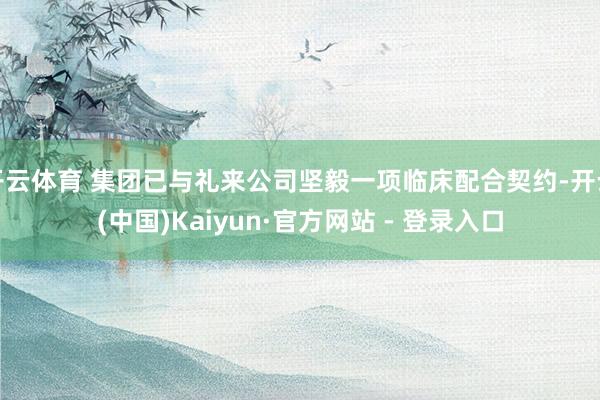 开云体育 集团已与礼来公司坚毅一项临床配合契约-开云(中国)Kaiyun·官方网站 - 登录入口