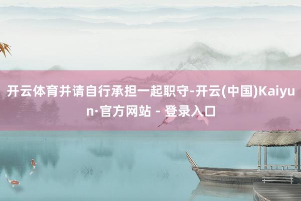 开云体育并请自行承担一起职守-开云(中国)Kaiyun·官方网站 - 登录入口