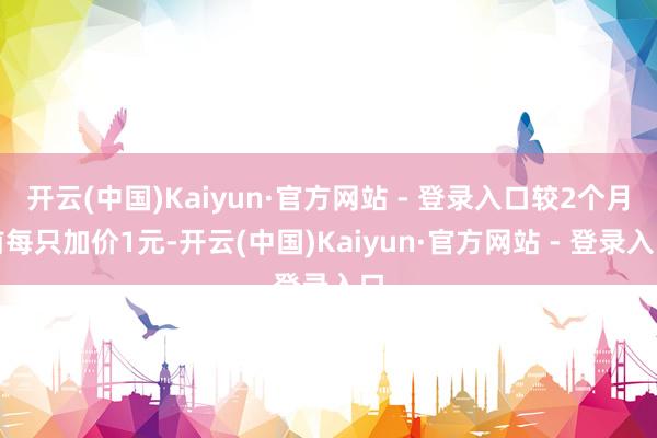 开云(中国)Kaiyun·官方网站 - 登录入口较2个月前每只加价1元-开云(中国)Kaiyun·官方网站 - 登录入口
