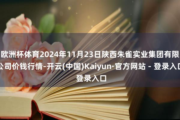 欧洲杯体育2024年11月23日陕西朱雀实业集团有限公司价钱行情-开云(中国)Kaiyun·官方网站 - 登录入口