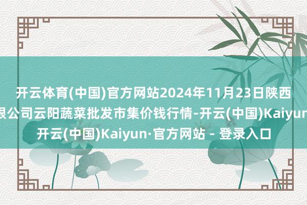 开云体育(中国)官方网站2024年11月23日陕西泾云当代农业股份有限公司云阳蔬菜批发市集价钱行情-开云(中国)Kaiyun·官方网站 - 登录入口