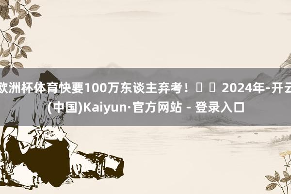 欧洲杯体育快要100万东谈主弃考！▶️2024年-开云(中国)Kaiyun·官方网站 - 登录入口