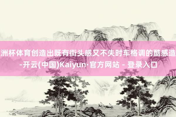 欧洲杯体育创造出既有街头感又不失时车格调的酷感造型-开云(中国)Kaiyun·官方网站 - 登录入口