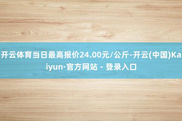 开云体育当日最高报价24.00元/公斤-开云(中国)Kaiyun·官方网站 - 登录入口