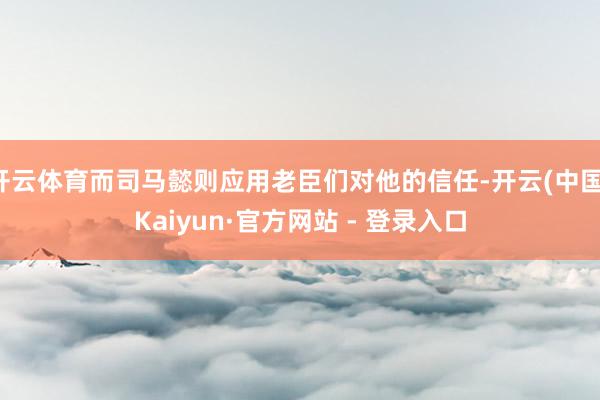 开云体育而司马懿则应用老臣们对他的信任-开云(中国)Kaiyun·官方网站 - 登录入口
