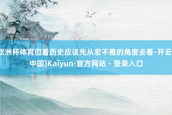 欧洲杯体育但看历史应该先从宏不雅的角度去看-开云(中国)Kaiyun·官方网站 - 登录入口