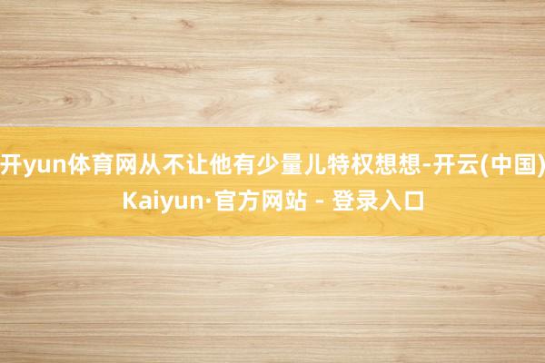 开yun体育网从不让他有少量儿特权想想-开云(中国)Kaiyun·官方网站 - 登录入口