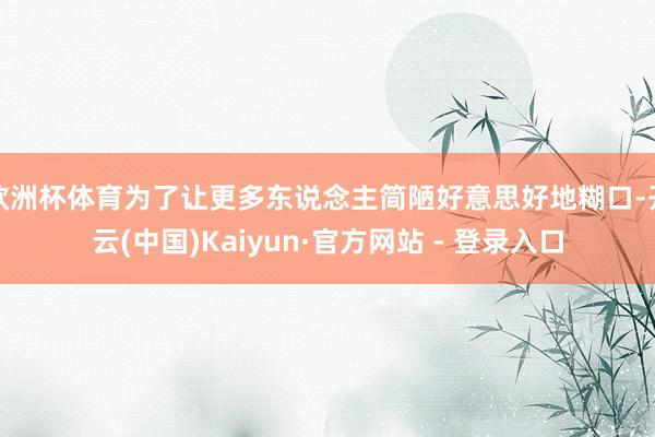 欧洲杯体育为了让更多东说念主简陋好意思好地糊口-开云(中国)Kaiyun·官方网站 - 登录入口