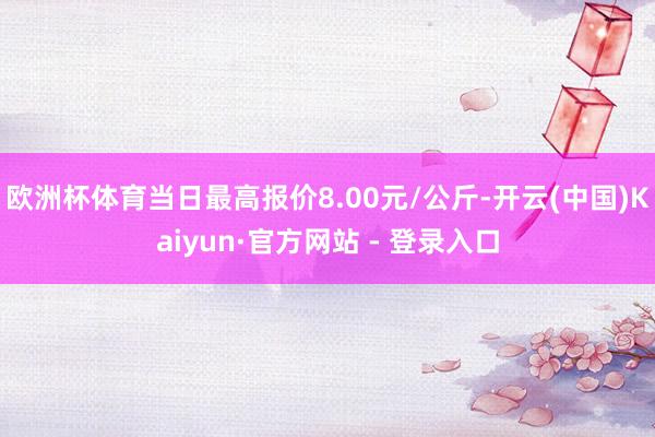 欧洲杯体育当日最高报价8.00元/公斤-开云(中国)Kaiyun·官方网站 - 登录入口