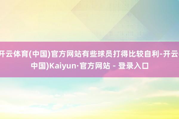 开云体育(中国)官方网站有些球员打得比较自利-开云(中国)Kaiyun·官方网站 - 登录入口