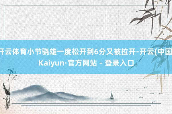 开云体育小节骁雄一度松开到6分又被拉开-开云(中国)Kaiyun·官方网站 - 登录入口