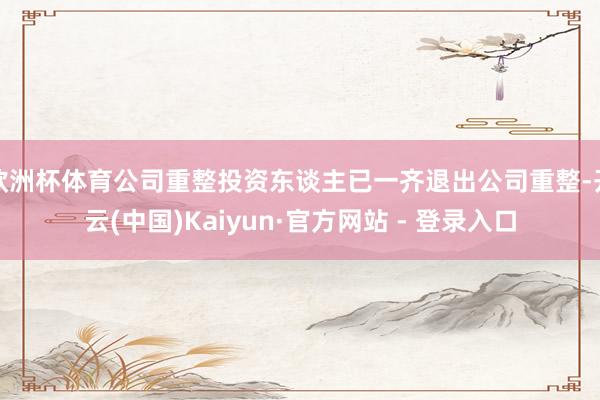 欧洲杯体育公司重整投资东谈主已一齐退出公司重整-开云(中国)Kaiyun·官方网站 - 登录入口