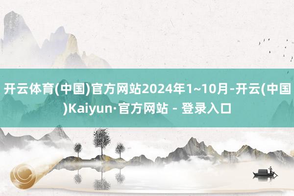 开云体育(中国)官方网站2024年1~10月-开云(中国)Kaiyun·官方网站 - 登录入口