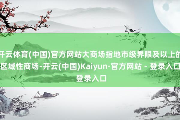 开云体育(中国)官方网站大商场指地市级界限及以上的区域性商场-开云(中国)Kaiyun·官方网站 - 登录入口