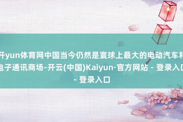 开yun体育网中国当今仍然是寰球上最大的电动汽车和电子通讯商场-开云(中国)Kaiyun·官方网站 - 登录入口